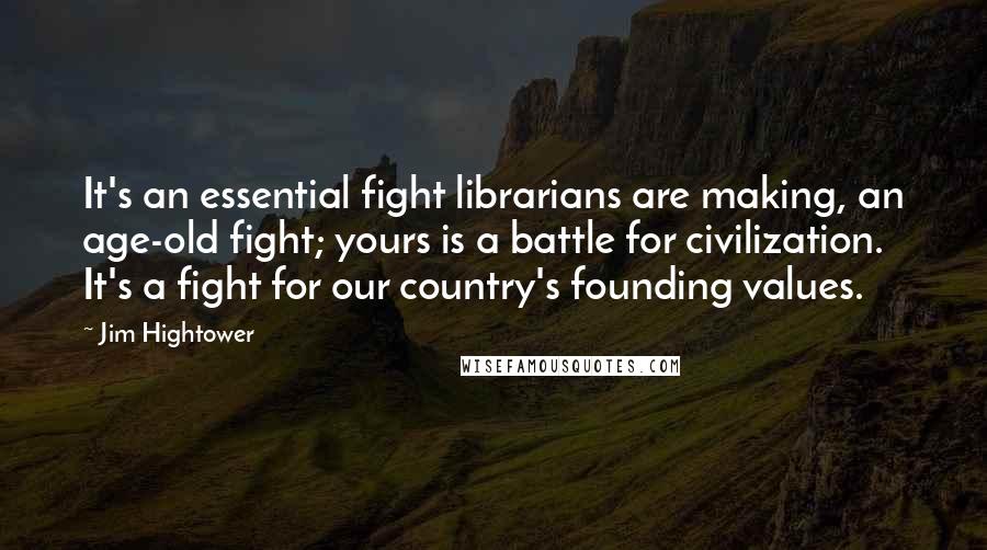 Jim Hightower Quotes: It's an essential fight librarians are making, an age-old fight; yours is a battle for civilization. It's a fight for our country's founding values.