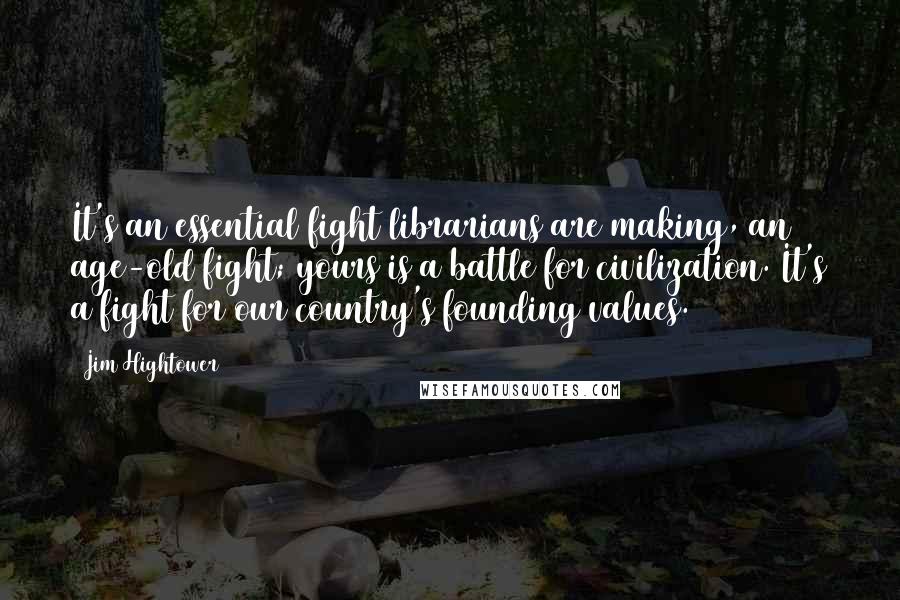 Jim Hightower Quotes: It's an essential fight librarians are making, an age-old fight; yours is a battle for civilization. It's a fight for our country's founding values.