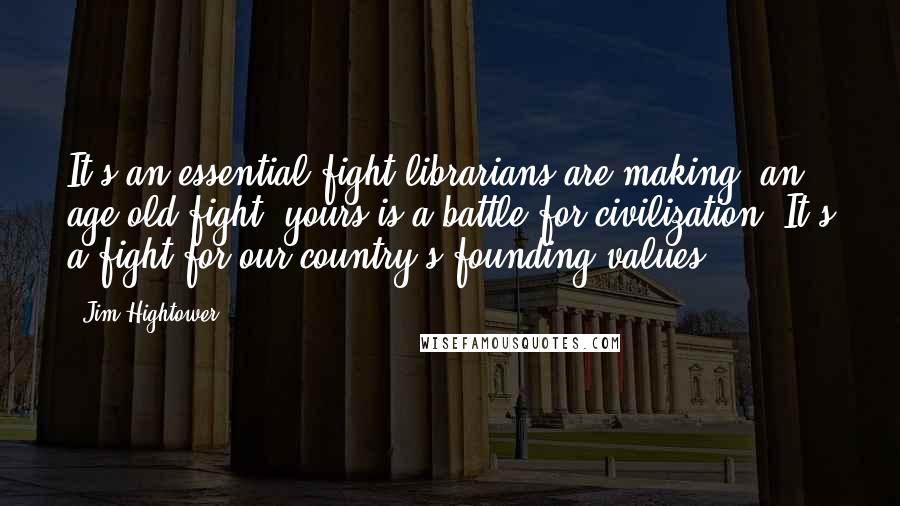 Jim Hightower Quotes: It's an essential fight librarians are making, an age-old fight; yours is a battle for civilization. It's a fight for our country's founding values.