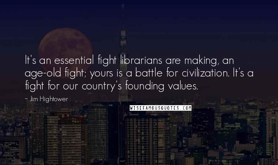 Jim Hightower Quotes: It's an essential fight librarians are making, an age-old fight; yours is a battle for civilization. It's a fight for our country's founding values.