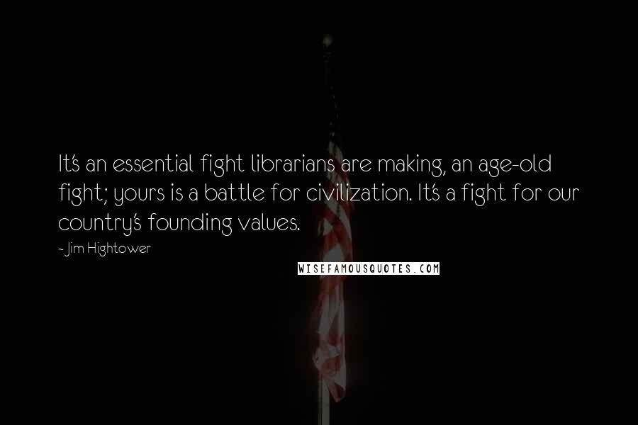 Jim Hightower Quotes: It's an essential fight librarians are making, an age-old fight; yours is a battle for civilization. It's a fight for our country's founding values.