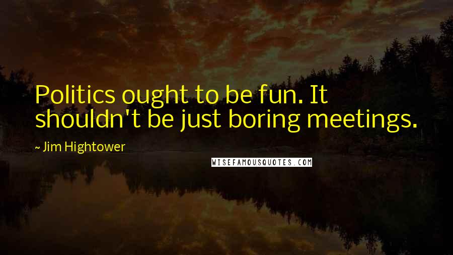 Jim Hightower Quotes: Politics ought to be fun. It shouldn't be just boring meetings.