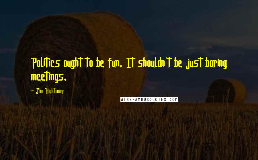 Jim Hightower Quotes: Politics ought to be fun. It shouldn't be just boring meetings.