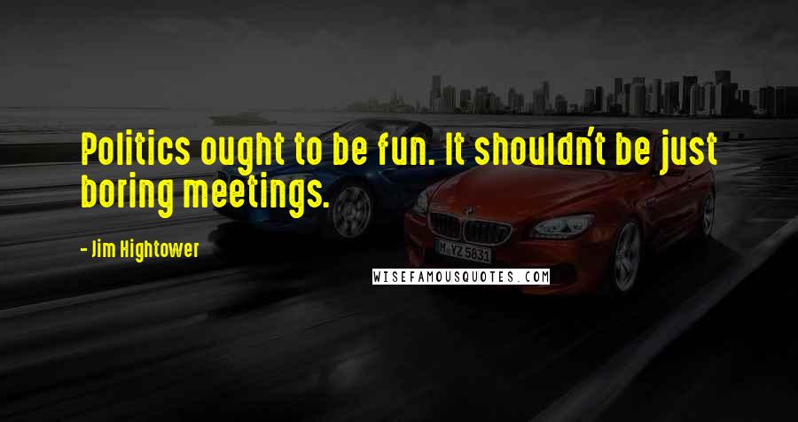 Jim Hightower Quotes: Politics ought to be fun. It shouldn't be just boring meetings.