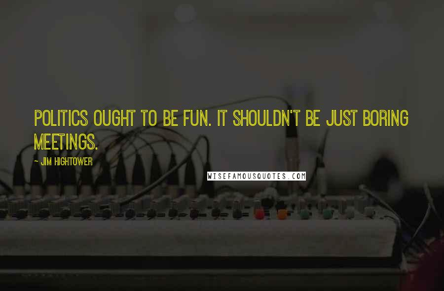 Jim Hightower Quotes: Politics ought to be fun. It shouldn't be just boring meetings.