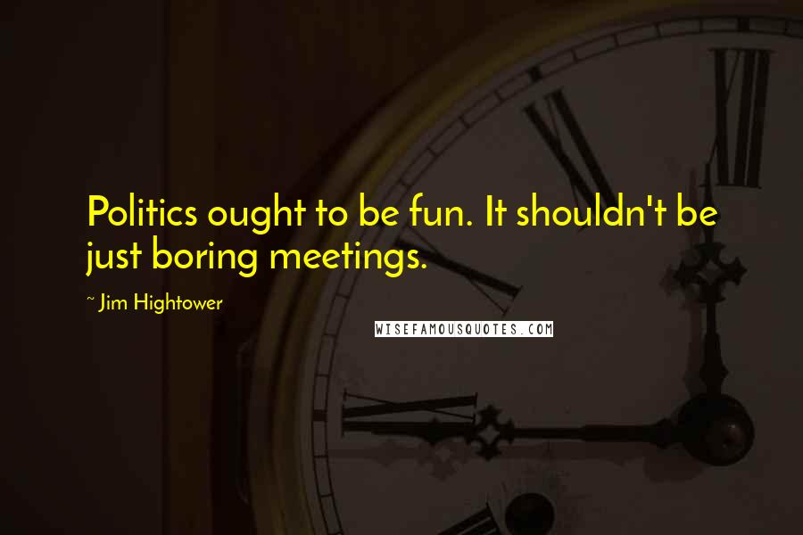 Jim Hightower Quotes: Politics ought to be fun. It shouldn't be just boring meetings.