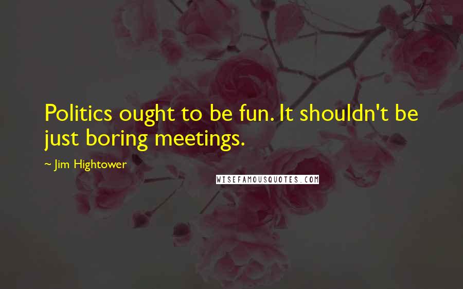 Jim Hightower Quotes: Politics ought to be fun. It shouldn't be just boring meetings.