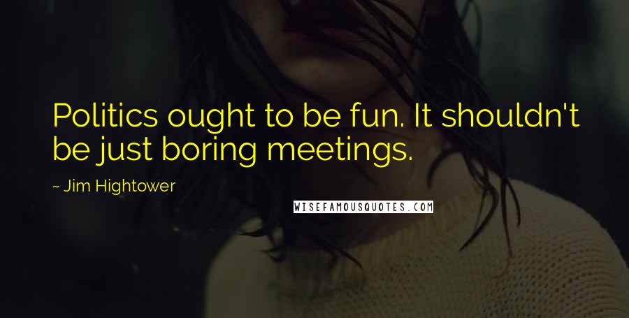 Jim Hightower Quotes: Politics ought to be fun. It shouldn't be just boring meetings.