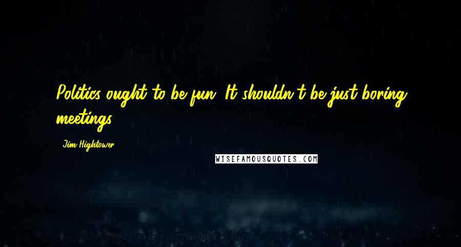 Jim Hightower Quotes: Politics ought to be fun. It shouldn't be just boring meetings.