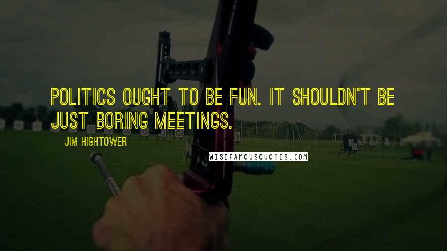 Jim Hightower Quotes: Politics ought to be fun. It shouldn't be just boring meetings.