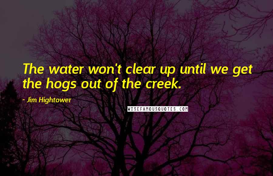 Jim Hightower Quotes: The water won't clear up until we get the hogs out of the creek.