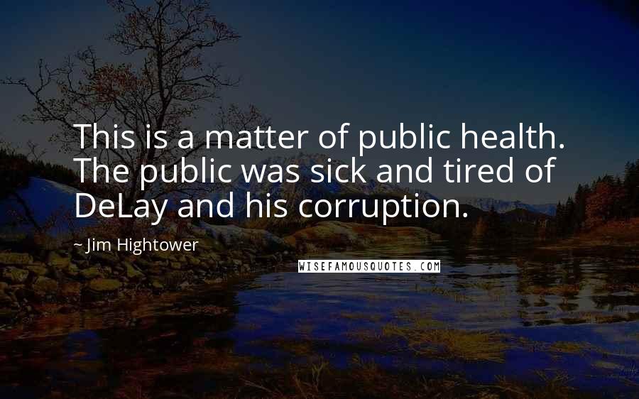 Jim Hightower Quotes: This is a matter of public health. The public was sick and tired of DeLay and his corruption.