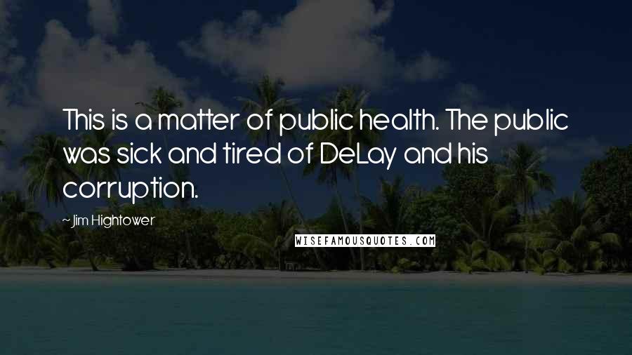 Jim Hightower Quotes: This is a matter of public health. The public was sick and tired of DeLay and his corruption.