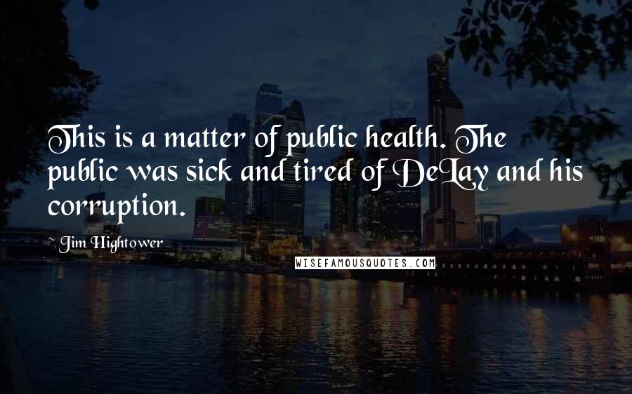 Jim Hightower Quotes: This is a matter of public health. The public was sick and tired of DeLay and his corruption.