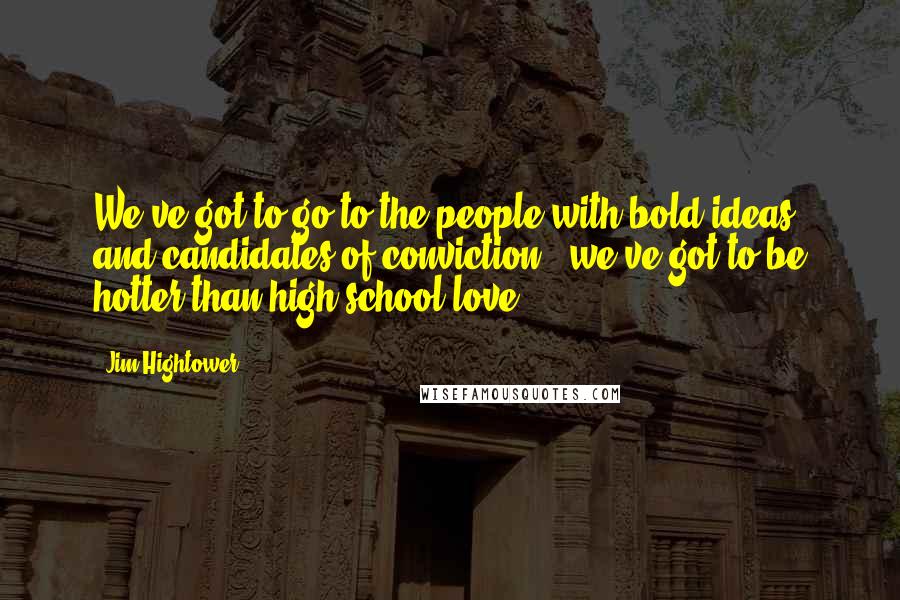 Jim Hightower Quotes: We've got to go to the people with bold ideas and candidates of conviction - we've got to be hotter than high school love.