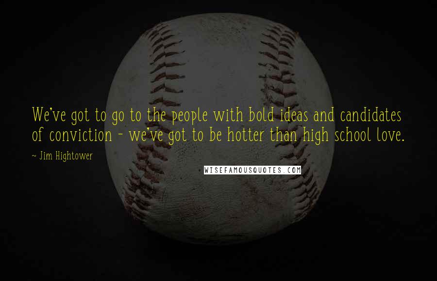 Jim Hightower Quotes: We've got to go to the people with bold ideas and candidates of conviction - we've got to be hotter than high school love.