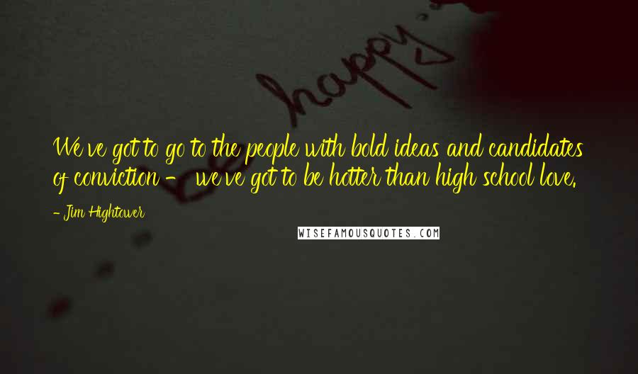 Jim Hightower Quotes: We've got to go to the people with bold ideas and candidates of conviction - we've got to be hotter than high school love.