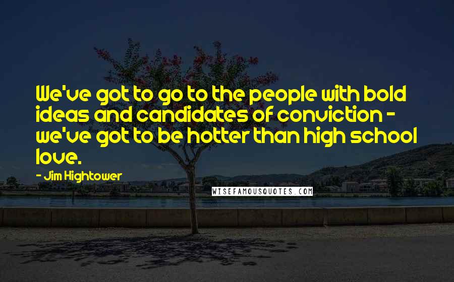 Jim Hightower Quotes: We've got to go to the people with bold ideas and candidates of conviction - we've got to be hotter than high school love.