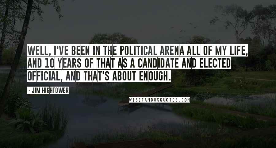 Jim Hightower Quotes: Well, I've been in the political arena all of my life, and 10 years of that as a candidate and elected official, and that's about enough.