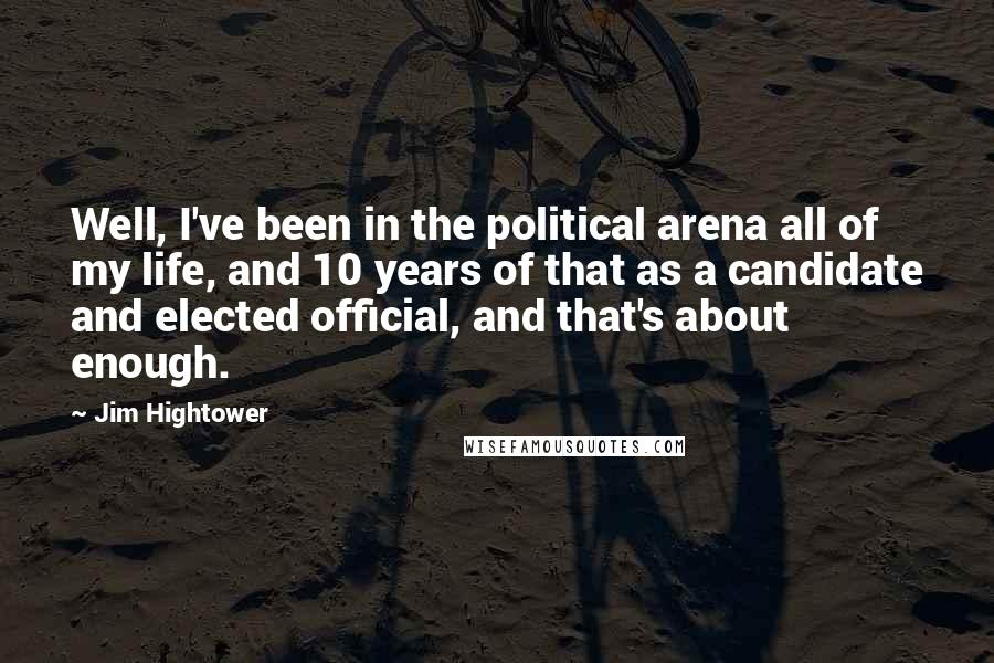 Jim Hightower Quotes: Well, I've been in the political arena all of my life, and 10 years of that as a candidate and elected official, and that's about enough.