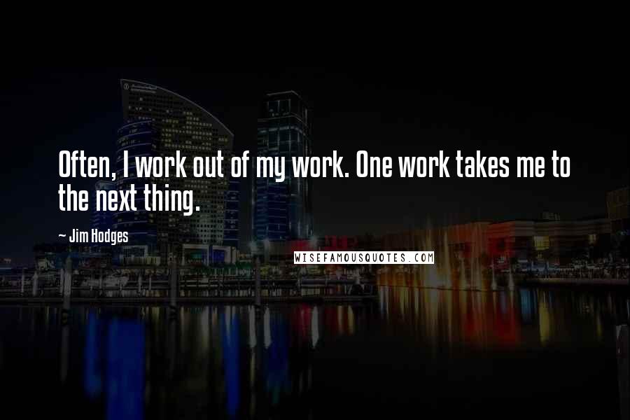 Jim Hodges Quotes: Often, I work out of my work. One work takes me to the next thing.