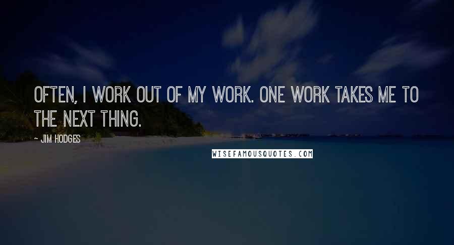 Jim Hodges Quotes: Often, I work out of my work. One work takes me to the next thing.