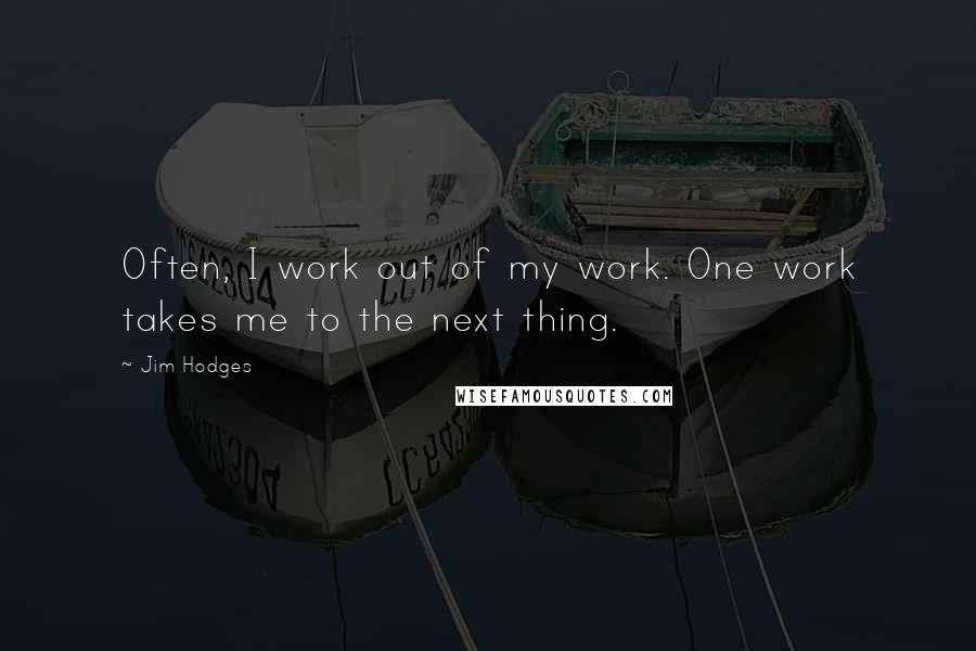 Jim Hodges Quotes: Often, I work out of my work. One work takes me to the next thing.