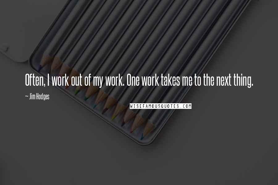 Jim Hodges Quotes: Often, I work out of my work. One work takes me to the next thing.