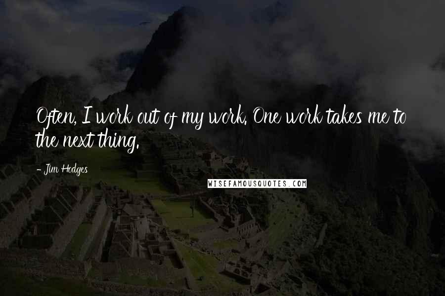 Jim Hodges Quotes: Often, I work out of my work. One work takes me to the next thing.