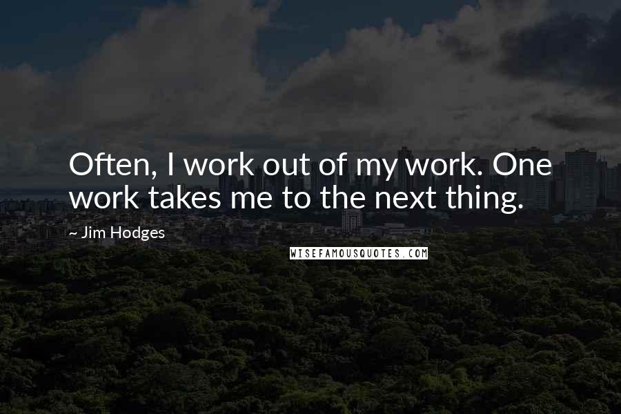 Jim Hodges Quotes: Often, I work out of my work. One work takes me to the next thing.