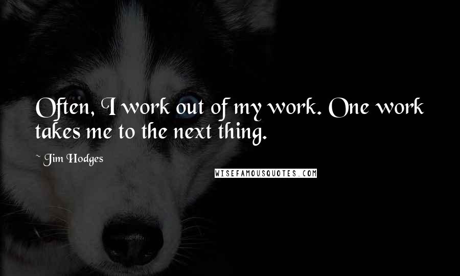 Jim Hodges Quotes: Often, I work out of my work. One work takes me to the next thing.