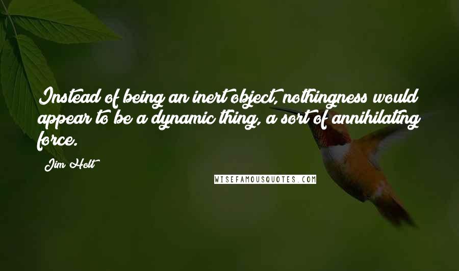 Jim Holt Quotes: Instead of being an inert object, nothingness would appear to be a dynamic thing, a sort of annihilating force.