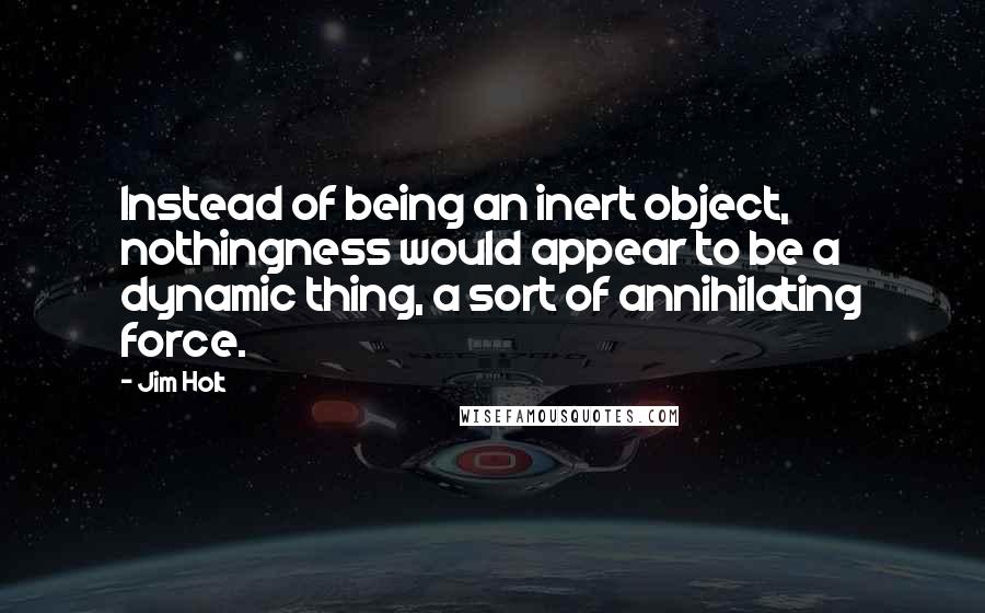 Jim Holt Quotes: Instead of being an inert object, nothingness would appear to be a dynamic thing, a sort of annihilating force.