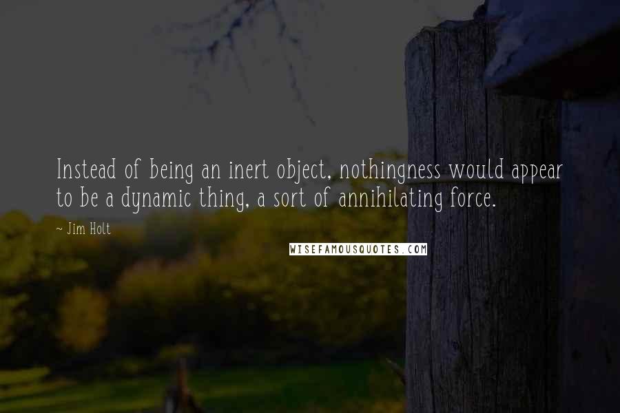 Jim Holt Quotes: Instead of being an inert object, nothingness would appear to be a dynamic thing, a sort of annihilating force.