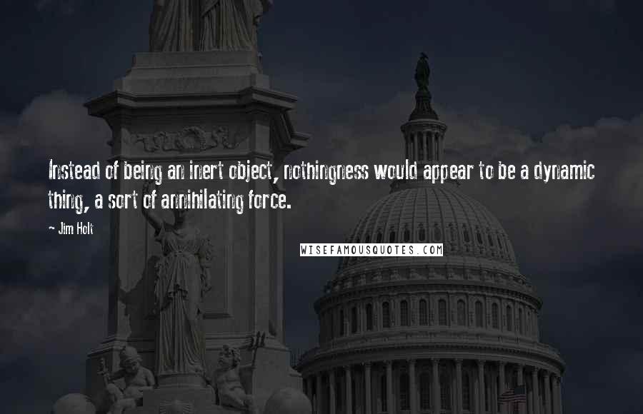 Jim Holt Quotes: Instead of being an inert object, nothingness would appear to be a dynamic thing, a sort of annihilating force.