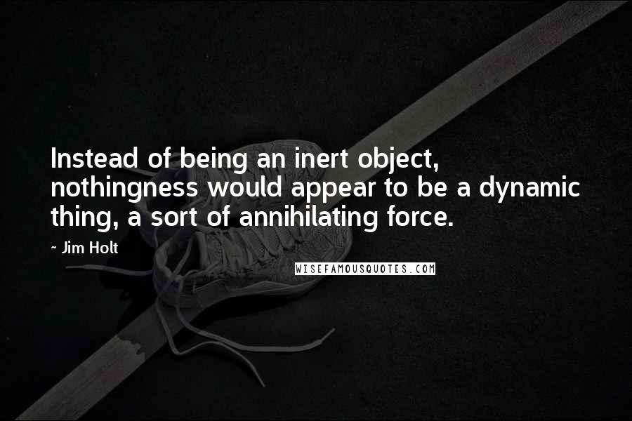 Jim Holt Quotes: Instead of being an inert object, nothingness would appear to be a dynamic thing, a sort of annihilating force.