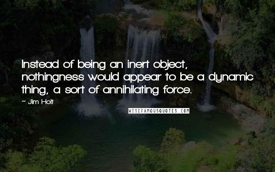 Jim Holt Quotes: Instead of being an inert object, nothingness would appear to be a dynamic thing, a sort of annihilating force.