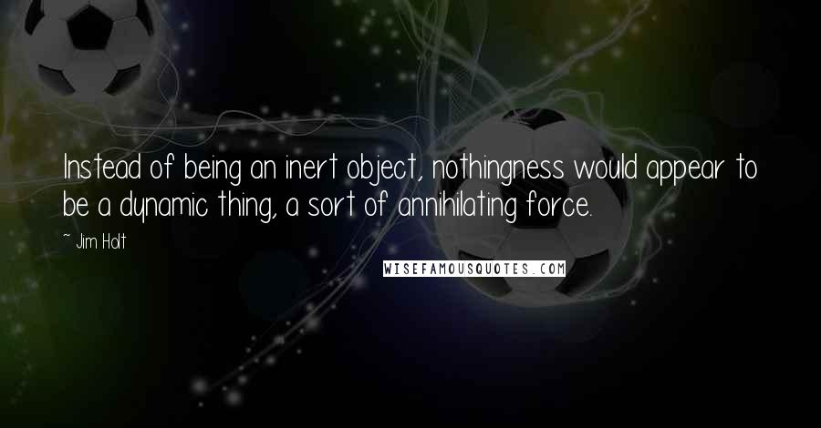 Jim Holt Quotes: Instead of being an inert object, nothingness would appear to be a dynamic thing, a sort of annihilating force.