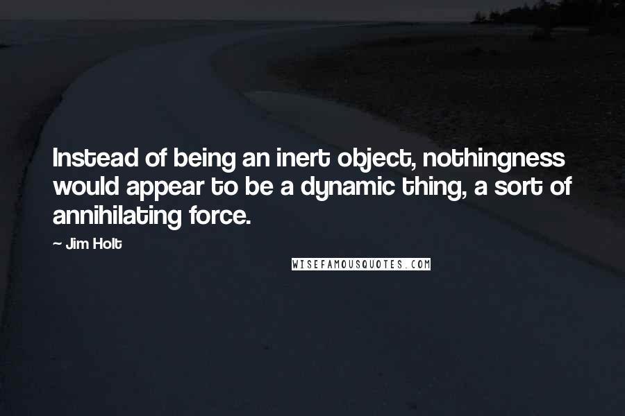 Jim Holt Quotes: Instead of being an inert object, nothingness would appear to be a dynamic thing, a sort of annihilating force.