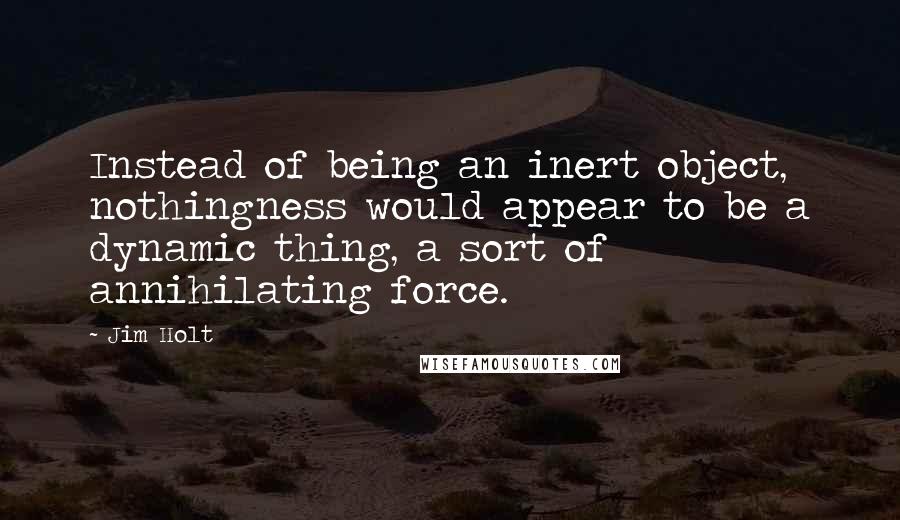 Jim Holt Quotes: Instead of being an inert object, nothingness would appear to be a dynamic thing, a sort of annihilating force.