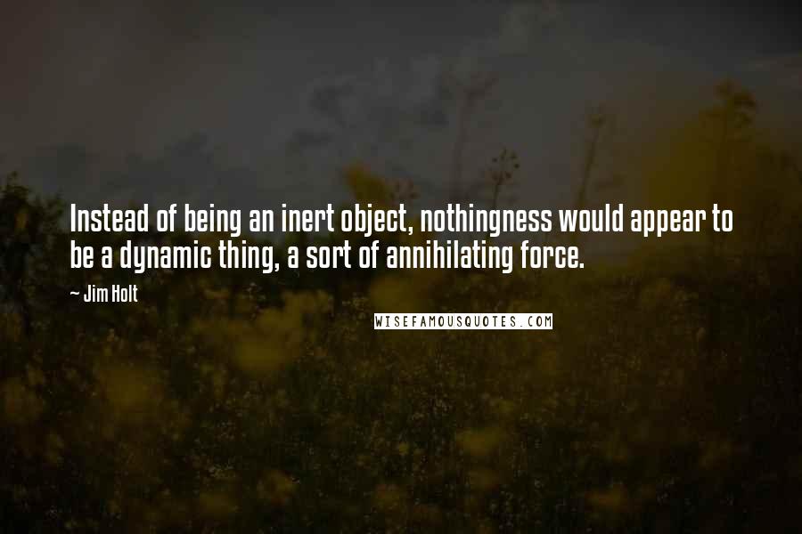 Jim Holt Quotes: Instead of being an inert object, nothingness would appear to be a dynamic thing, a sort of annihilating force.