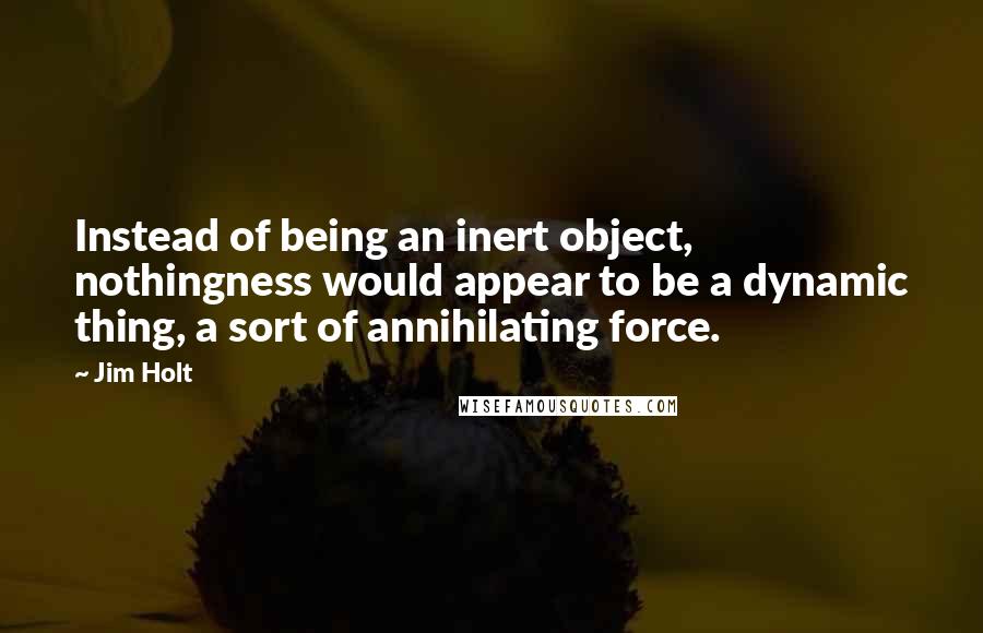 Jim Holt Quotes: Instead of being an inert object, nothingness would appear to be a dynamic thing, a sort of annihilating force.