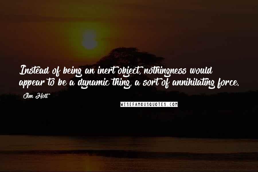 Jim Holt Quotes: Instead of being an inert object, nothingness would appear to be a dynamic thing, a sort of annihilating force.