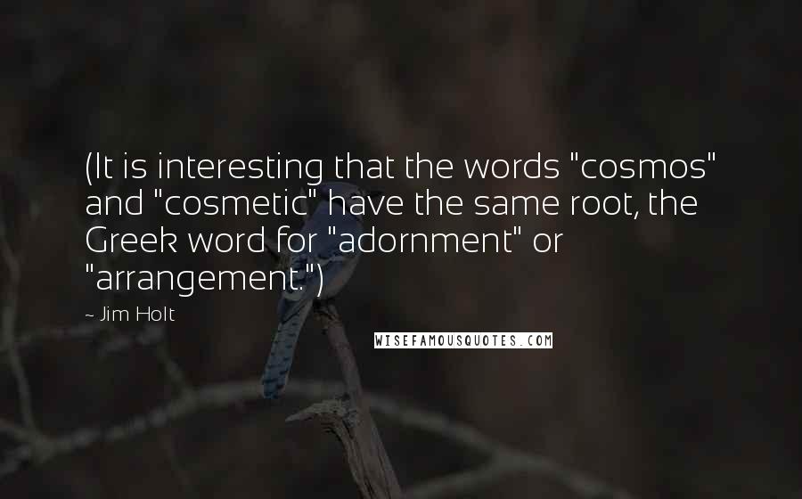 Jim Holt Quotes: (It is interesting that the words "cosmos" and "cosmetic" have the same root, the Greek word for "adornment" or "arrangement.")