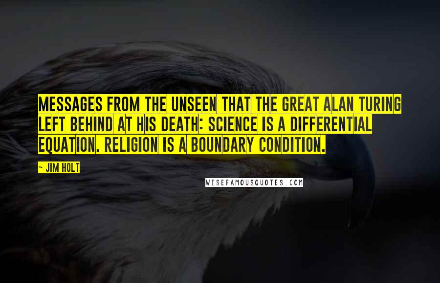 Jim Holt Quotes: Messages from the unseen that the great Alan Turing left behind at his death: Science is a differential equation. Religion is a boundary condition.