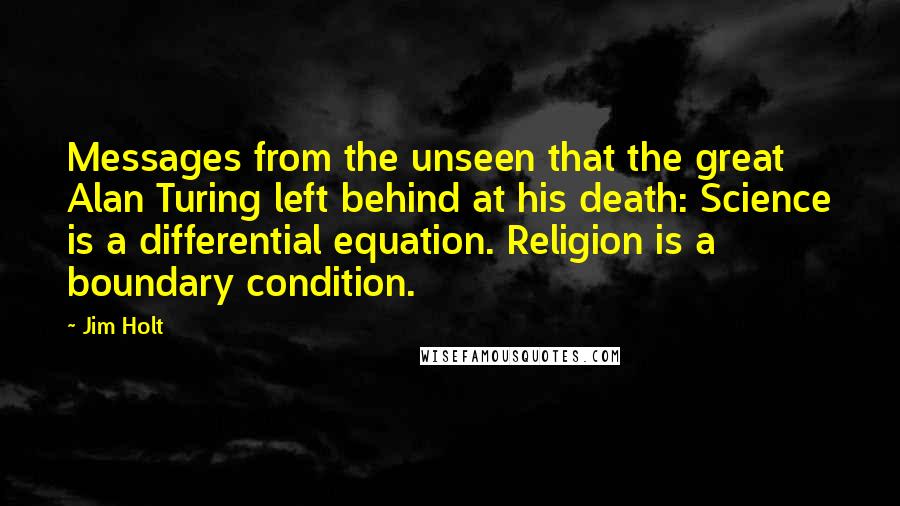 Jim Holt Quotes: Messages from the unseen that the great Alan Turing left behind at his death: Science is a differential equation. Religion is a boundary condition.