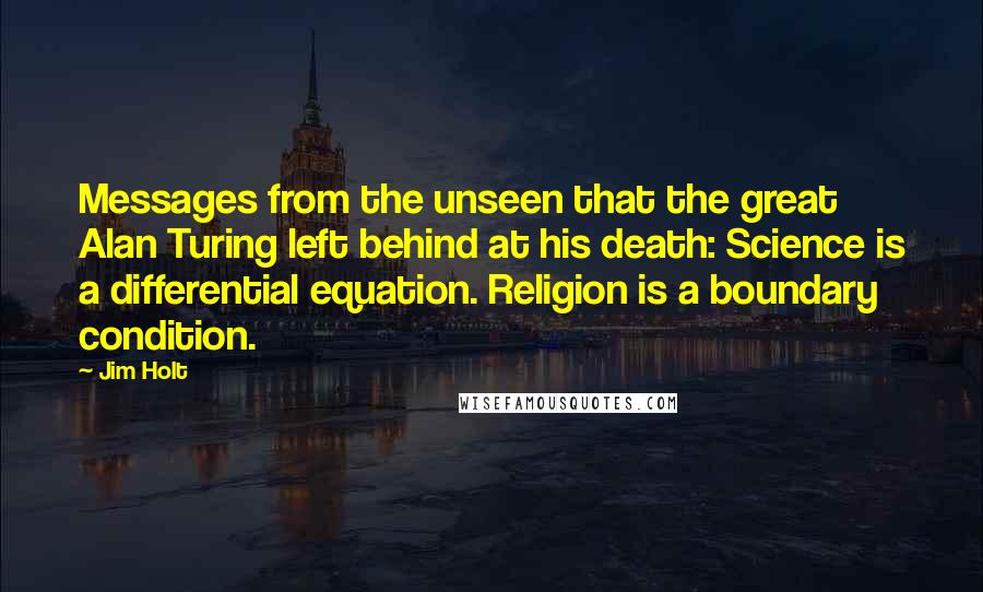 Jim Holt Quotes: Messages from the unseen that the great Alan Turing left behind at his death: Science is a differential equation. Religion is a boundary condition.