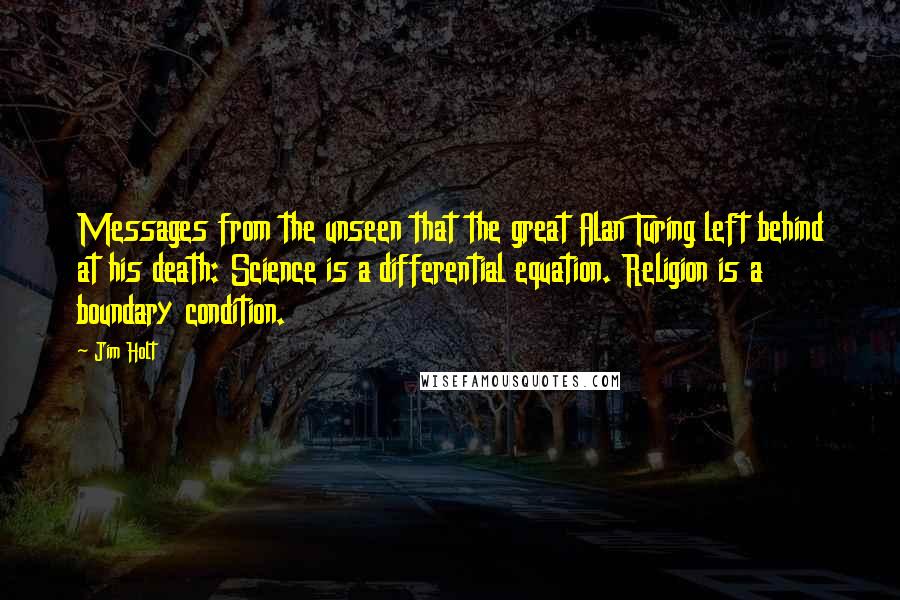 Jim Holt Quotes: Messages from the unseen that the great Alan Turing left behind at his death: Science is a differential equation. Religion is a boundary condition.