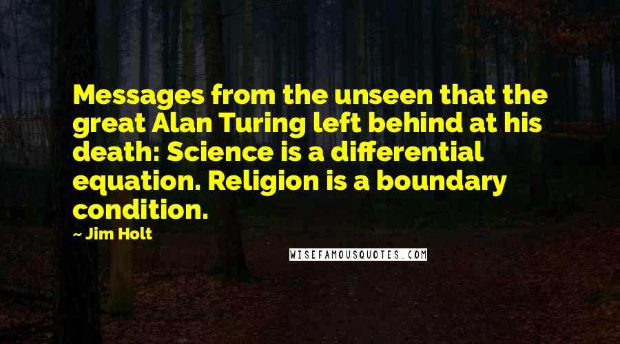 Jim Holt Quotes: Messages from the unseen that the great Alan Turing left behind at his death: Science is a differential equation. Religion is a boundary condition.