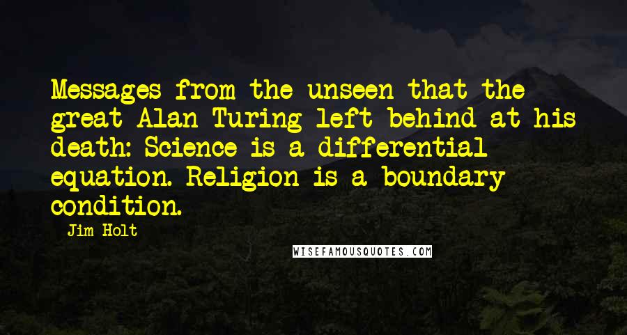 Jim Holt Quotes: Messages from the unseen that the great Alan Turing left behind at his death: Science is a differential equation. Religion is a boundary condition.